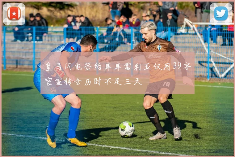 皇马闪电签约库库雷利亚仅用39字官宣转会历时不足三天