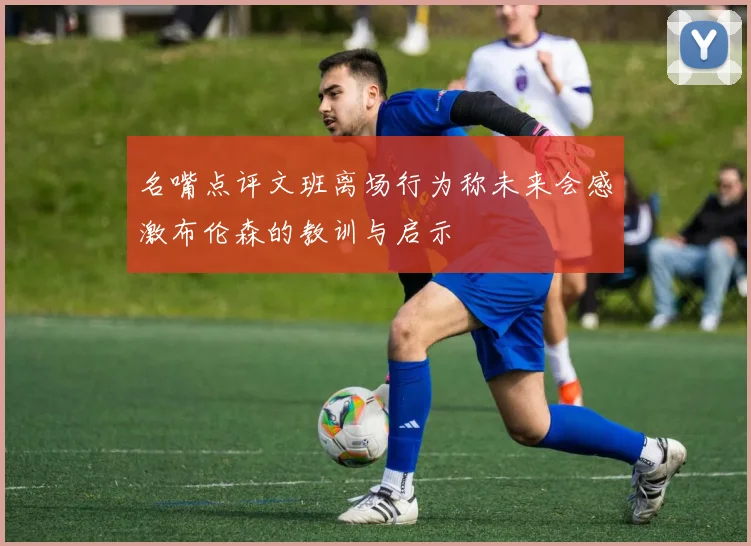 名嘴点评文班离场行为称未来会感激布伦森的教训与启示