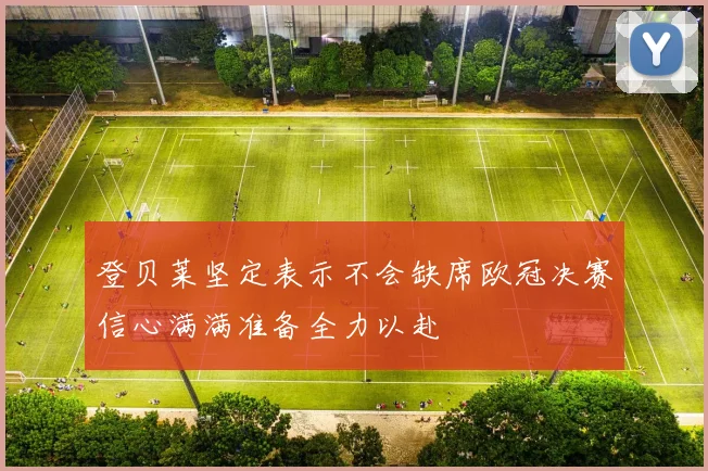 登贝莱坚定表示不会缺席欧冠决赛信心满满准备全力以赴