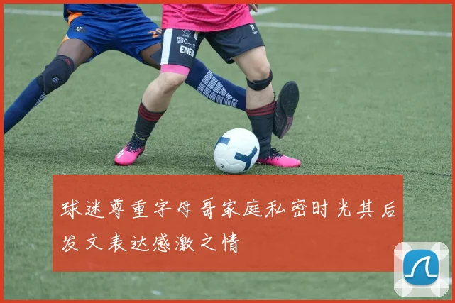 球迷尊重字母哥家庭私密时光其后发文表达感激之情