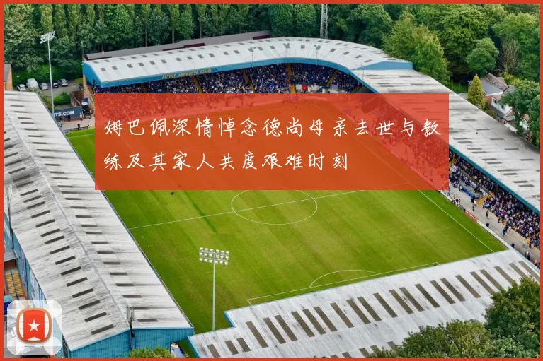 姆巴佩深情悼念德尚母亲去世与教练及其家人共度艰难时刻