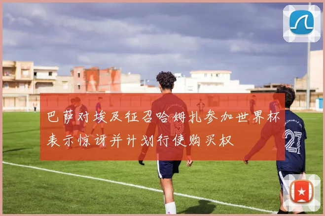巴萨对埃及征召哈姆扎参加世界杯表示惊讶并计划行使购买权