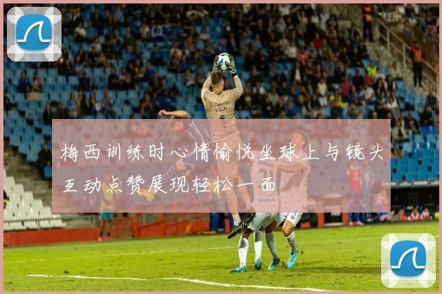 梅西训练时心情愉悦坐球上与镜头互动点赞展现轻松一面