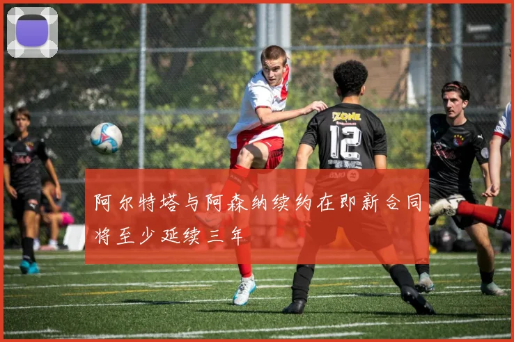 阿尔特塔与阿森纳续约在即新合同将至少延续三年