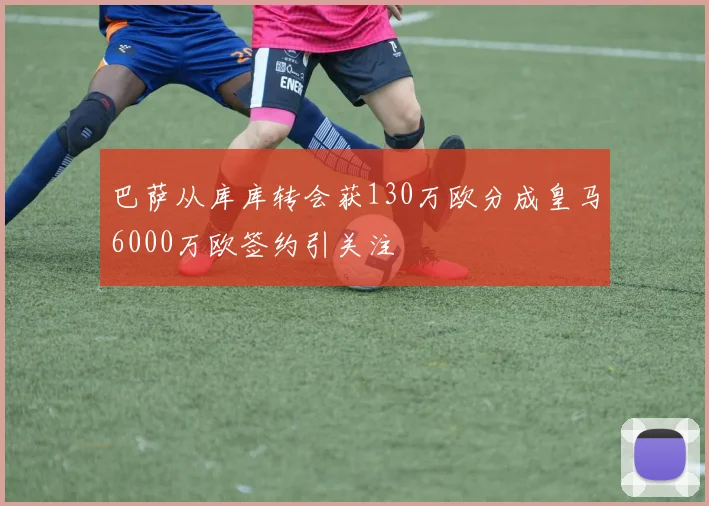 巴萨从库库转会获130万欧分成皇马6000万欧签约引关注