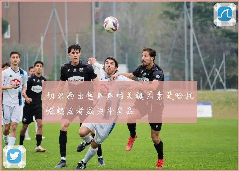 切尔西出售库库的关键因素是哈托崛起后者成为非卖品