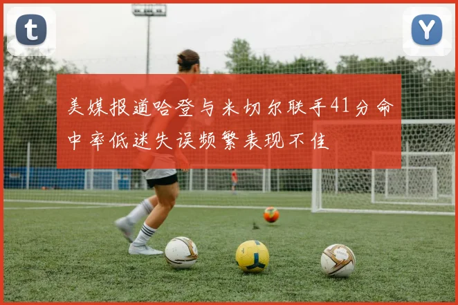 美媒报道哈登与米切尔联手41分命中率低迷失误频繁表现不佳